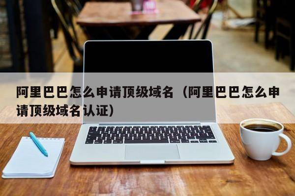 阿里巴巴怎么申请顶级域名（阿里巴巴怎么申请顶级域名认证）
