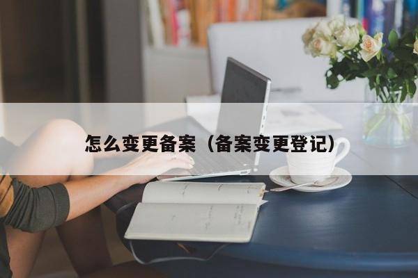 怎么变更备案（备案变更登记）