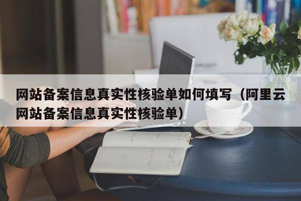 网站备案信息真实性核验单如何填写（阿里云网站备案信息真实性核验单）