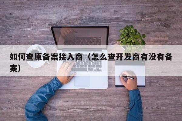 如何查原备案接入商（怎么查开发商有没有备案）