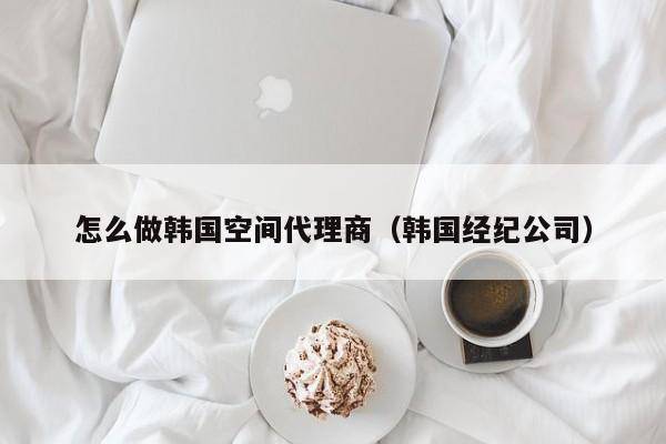 怎么做韩国空间代理商（韩国经纪公司）