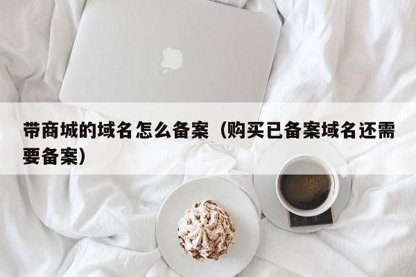 带商城的域名怎么备案（购买已备案域名还需要备案）