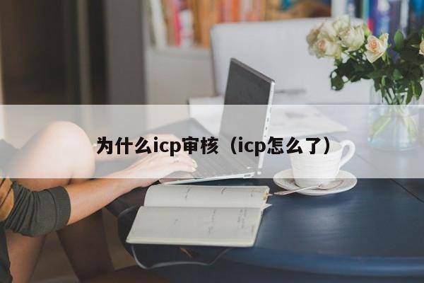 为什么icp审核（icp怎么了）