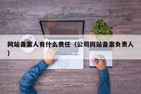 网站备案人有什么责任（公司网站备案负责人）