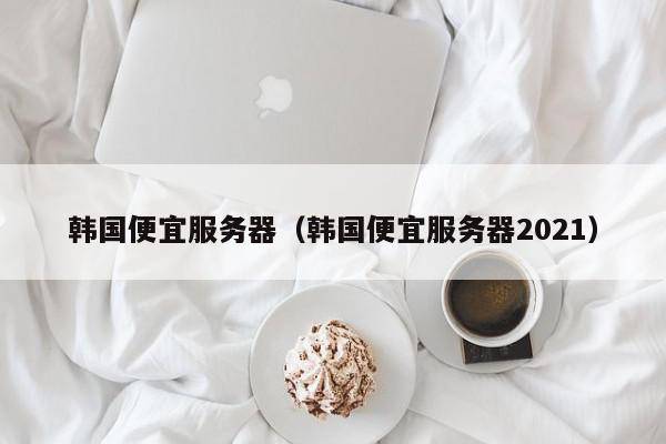 韩国便宜服务器（韩国便宜服务器2021）