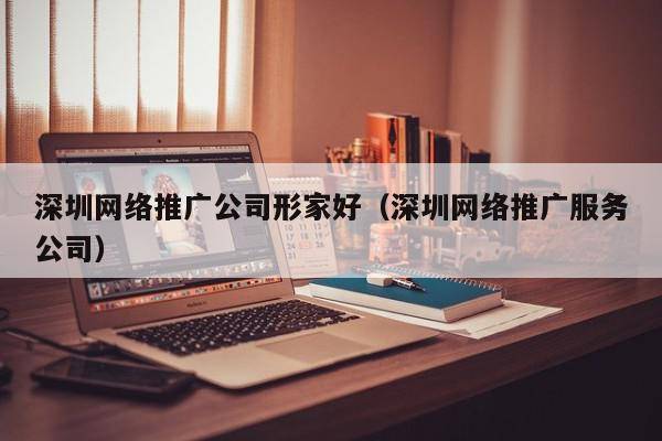 深圳网络推广公司形家好（深圳网络推广服务公司）