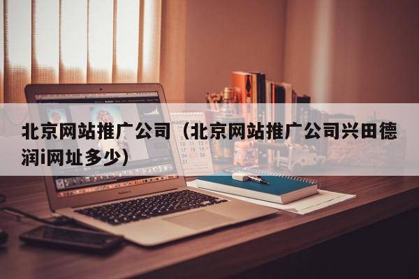 北京网站推广公司（北京网站推广公司兴田德润i网址多少）