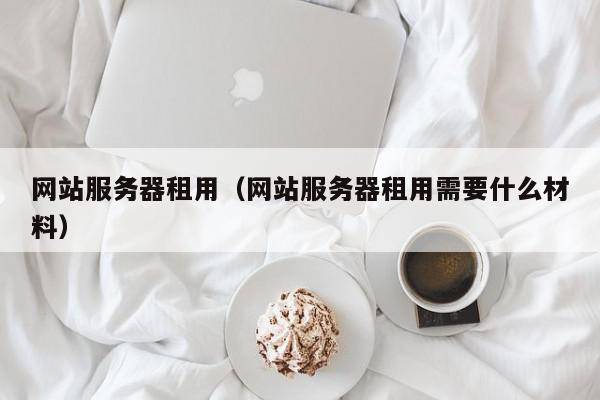 网站服务器租用（网站服务器租用需要什么材料）