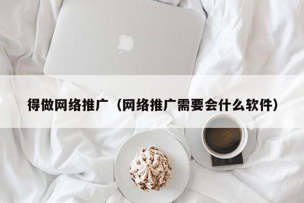 得做网络推广（网络推广需要会什么软件）