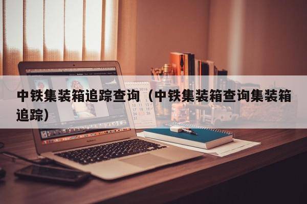 中铁集装箱追踪查询（中铁集装箱查询集装箱追踪）