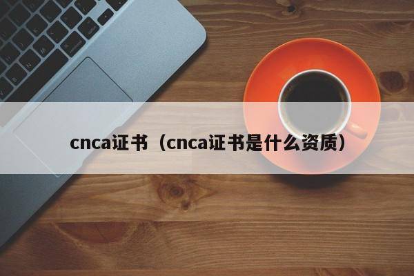 cnca证书（cnca证书是什么资质）