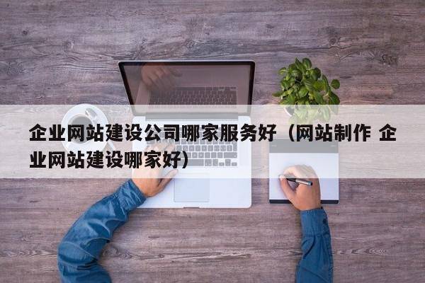 企业网站建设公司哪家服务好（网站制作 企业网站建设哪家好）