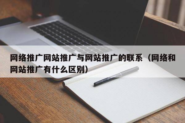 网络推广网站推广与网站推广的联系（网络和网站推广有什么区别）