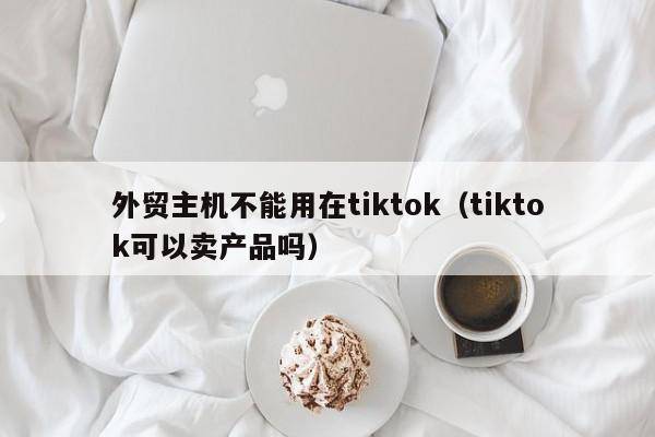 外贸主机不能用在tiktok（tiktok可以卖产品吗）