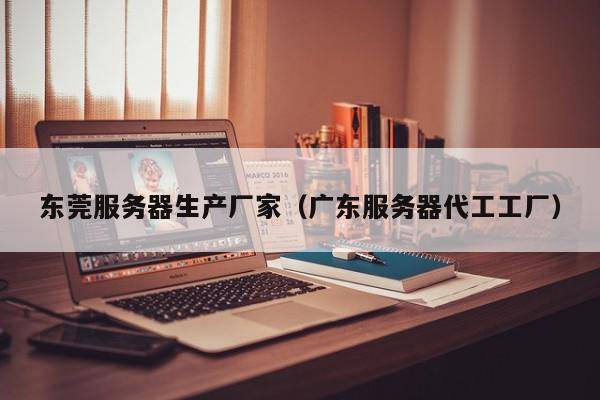 东莞服务器生产厂家（广东服务器代工工厂）