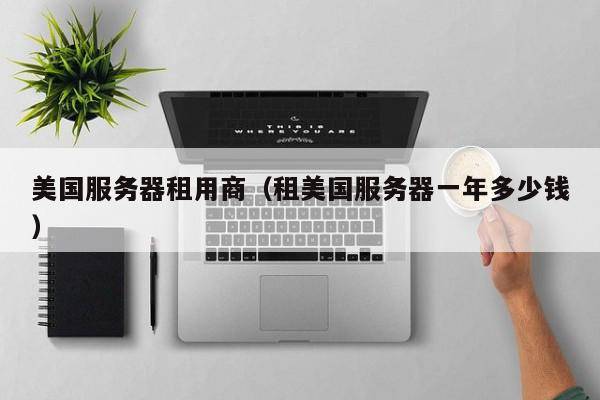 美国服务器租用商（租美国服务器一年多少钱）