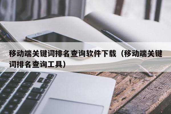 移动端关键词排名查询软件下载（移动端关键词排名查询工具）