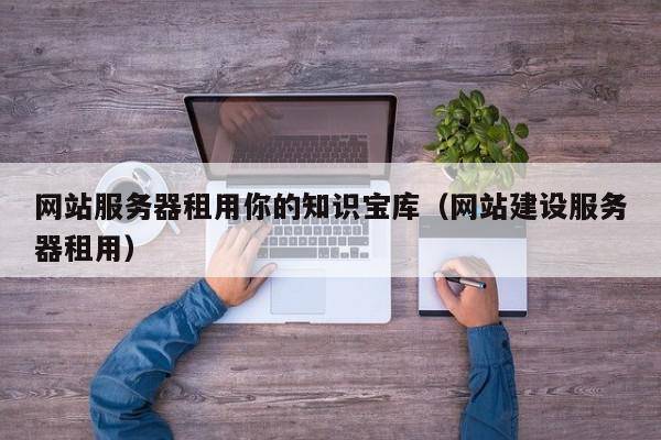 网站服务器租用你的知识宝库（网站建设服务器租用）