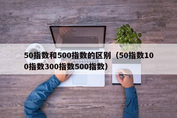 50指数和500指数的区别（50指数100指数300指数500指数）