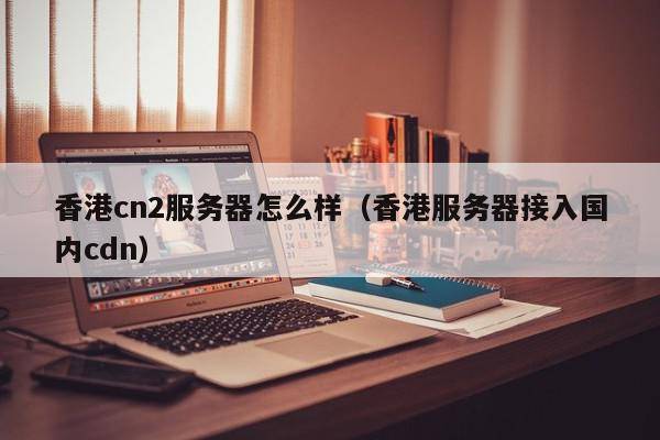 香港cn2服务器怎么样（香港服务器接入国内cdn）
