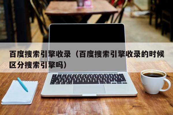 百度搜索引擎收录（百度搜索引擎收录的时候区分搜索引擎吗）