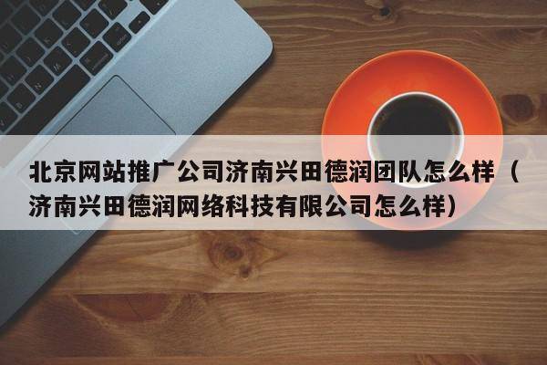 北京网站推广公司济南兴田德润团队怎么样（济南兴田德润网络科技有限公司怎么样）