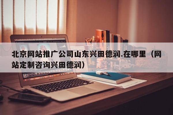 北京网站推广公司山东兴田德润.在哪里（网站定制咨询兴田德润）