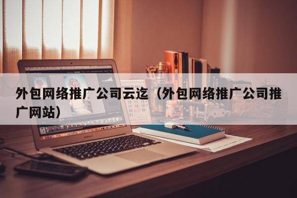 外包网络推广公司云迄（外包网络推广公司推广网站）