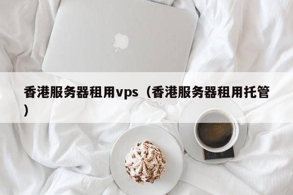 香港服务器租用vps（香港服务器租用托管）