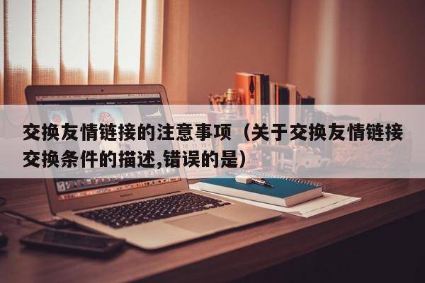 交换友情链接的注意事项（关于交换友情链接交换条件的描述,错误的是）