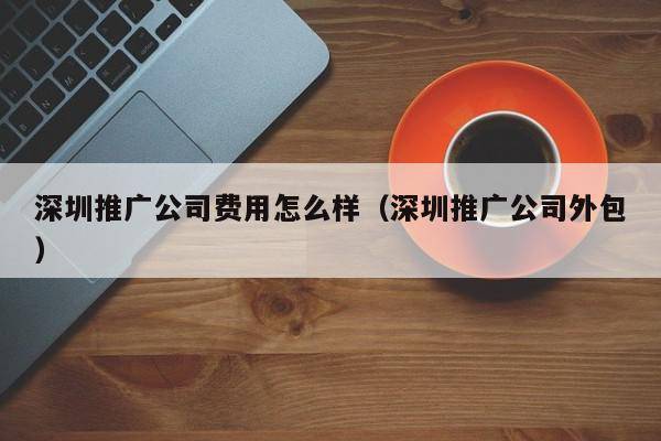 深圳推广公司费用怎么样（深圳推广公司外包）