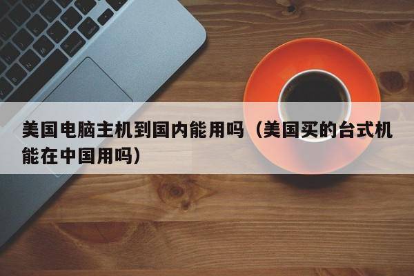 美国电脑主机到国内能用吗（美国买的台式机能在中国用吗）