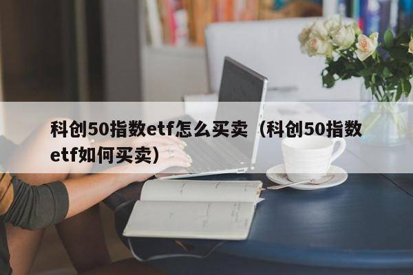 科创50指数etf怎么买卖（科创50指数etf如何买卖）