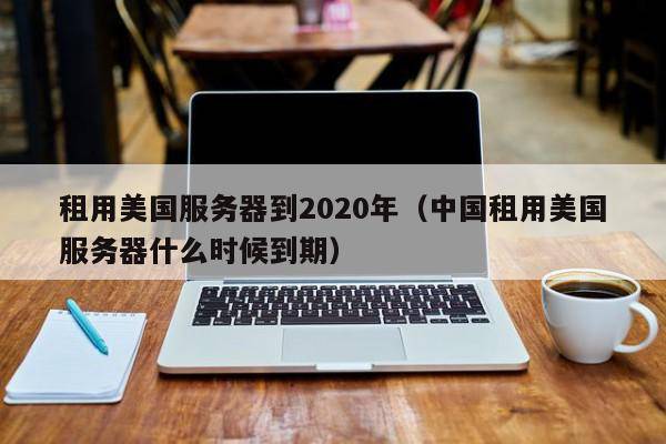 租用美国服务器到2020年（中国租用美国服务器什么时候到期）