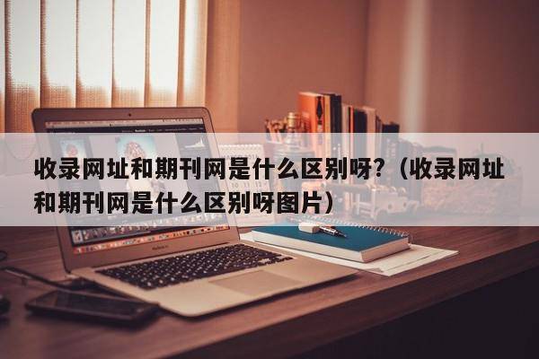 收录网址和期刊网是什么区别呀?（收录网址和期刊网是什么区别呀图片）