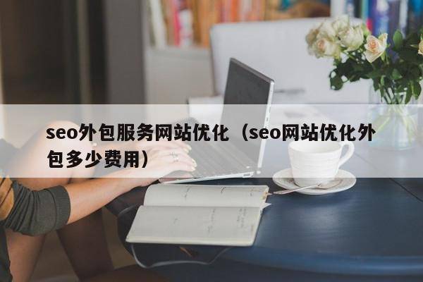 seo外包服务网站优化（seo网站优化外包多少费用）