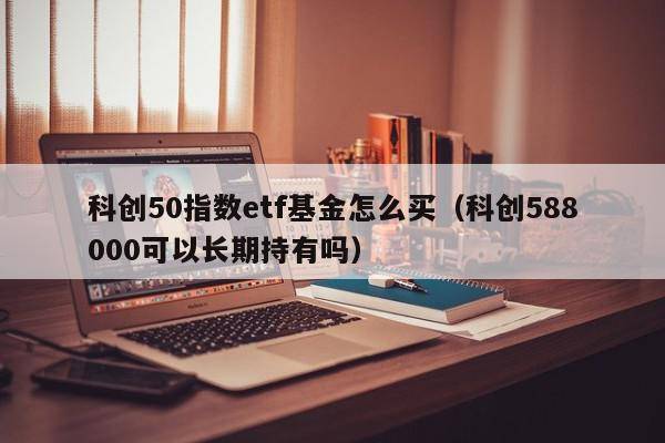 科创50指数etf基金怎么买（科创588000可以长期持有吗）