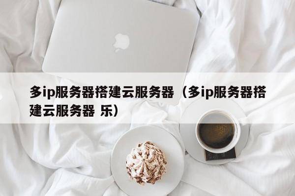 多ip服务器搭建云服务器（多ip服务器搭建云服务器 乐）
