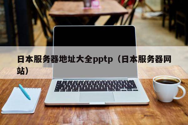 日本服务器地址大全pptp（日本服务器网站）