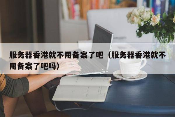 服务器香港就不用备案了吧（服务器香港就不用备案了吧吗）