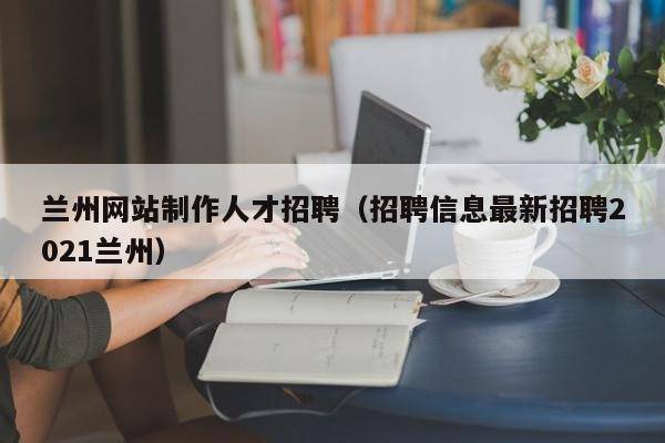 兰州网站制作人才招聘（招聘信息最新招聘2021兰州）