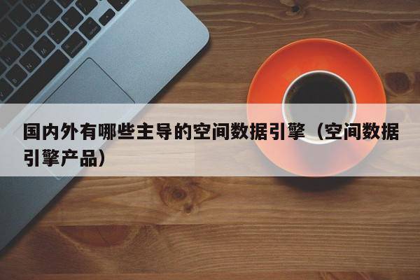 国内外有哪些主导的空间数据引擎（空间数据引擎产品）